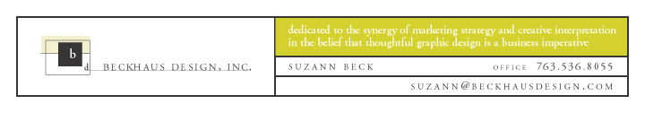 BECKHAUS DESIGN, INC. - 
dedicated to the synergy of marketing and 
creative interpretation in the belief that 
thoughtful graphic design is a buisness imperative. 
SUZANN BECK, Office 763.536.8055, 
suzann@beckhausdesign.com